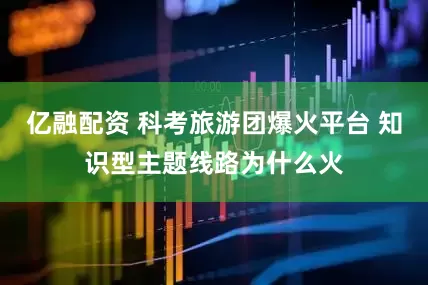 亿融配资 科考旅游团爆火平台 知识型主题线路为什么火