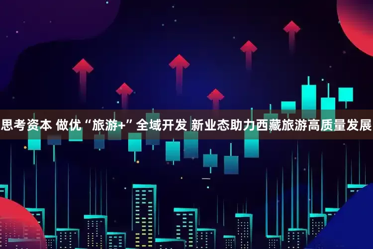 思考资本 做优“旅游+”全域开发 新业态助力西藏旅游高质量发展