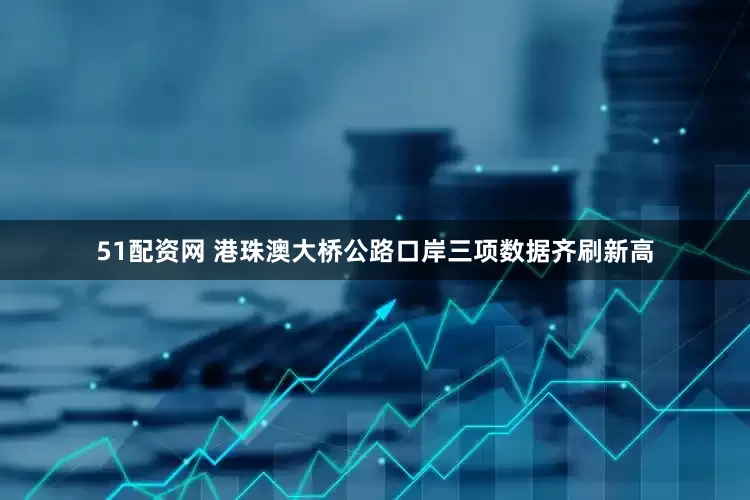 51配资网 港珠澳大桥公路口岸三项数据齐刷新高