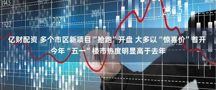 亿财配资 多个市区新项目“抢跑”开盘 大多以“惊喜价”首开 今年“五一”楼市热度明显高于去年