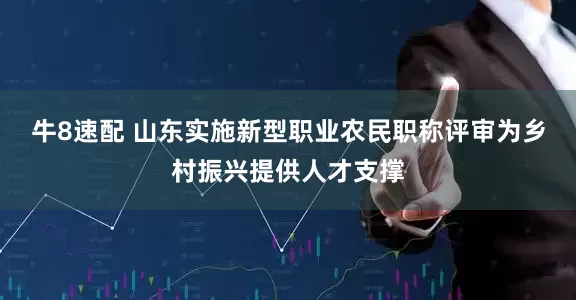 牛8速配 山东实施新型职业农民职称评审为乡村振兴提供人才支撑