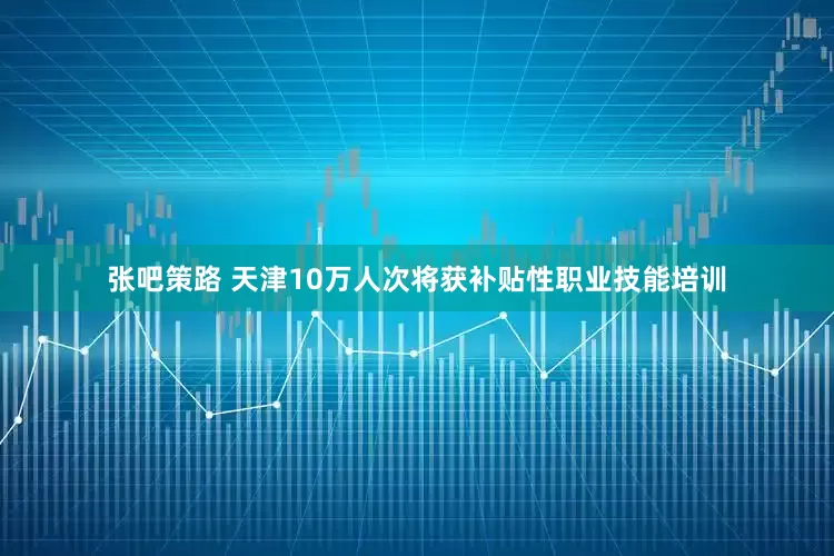 张吧策路 天津10万人次将获补贴性职业技能培训