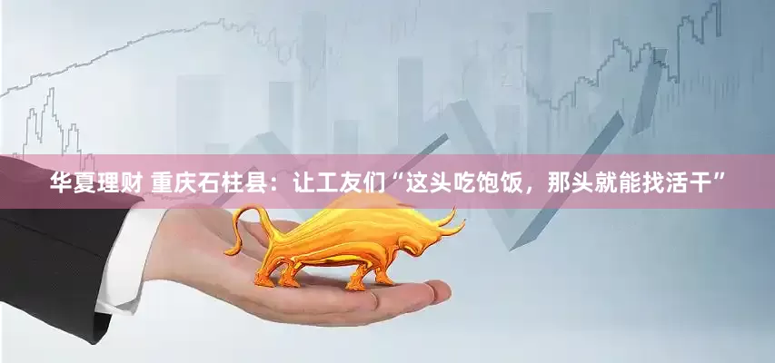 华夏理财 重庆石柱县：让工友们“这头吃饱饭，那头就能找活干”