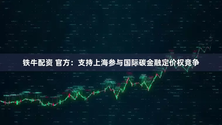 铁牛配资 官方：支持上海参与国际碳金融定价权竞争