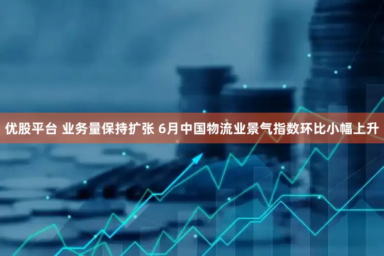 优股平台 业务量保持扩张 6月中国物流业景气指数环比小幅上升