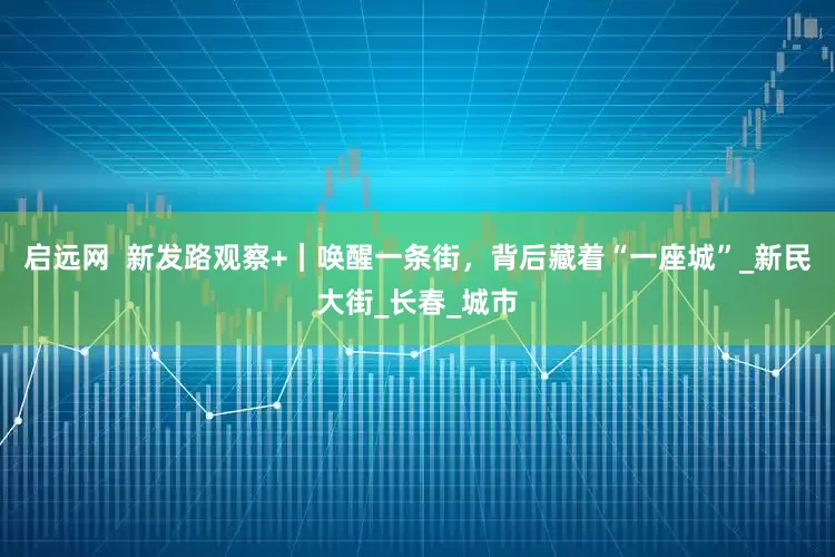 启远网  新发路观察+｜唤醒一条街，背后藏着“一座城”_新民大街_长春_城市