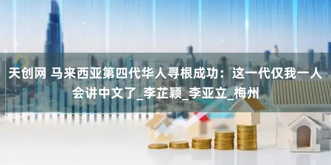 天创网 马来西亚第四代华人寻根成功：这一代仅我一人会讲中文了_李芷颖_李亚立_梅州