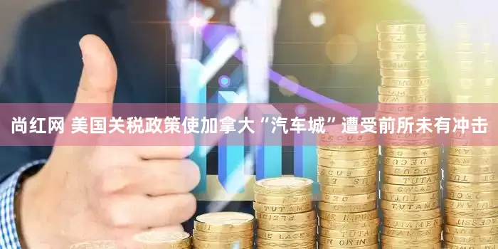 尚红网 美国关税政策使加拿大“汽车城”遭受前所未有冲击