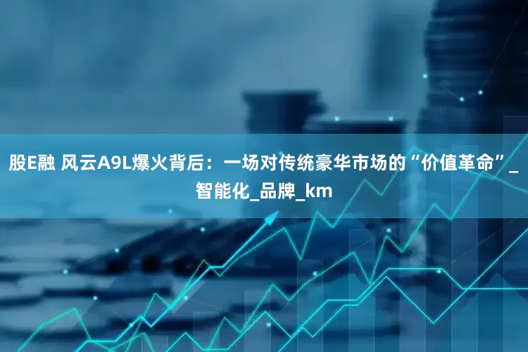 股E融 风云A9L爆火背后：一场对传统豪华市场的“价值革命”_智能化_品牌_km