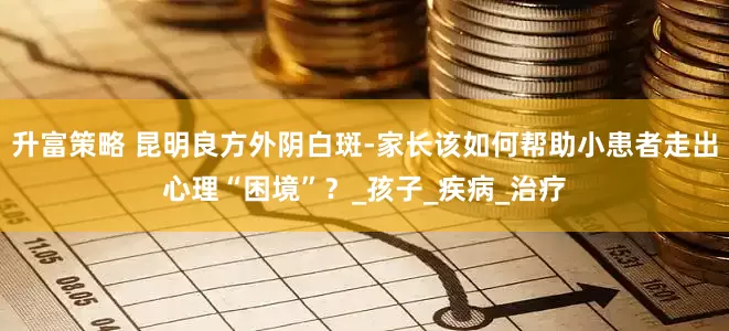 升富策略 昆明良方外阴白斑-家长该如何帮助小患者走出心理“困境”？_孩子_疾病_治疗