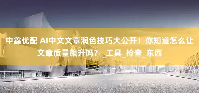 中鑫优配 AI中文文章润色技巧大公开！你知道怎么让文章质量飙升吗？_工具_检查_东西