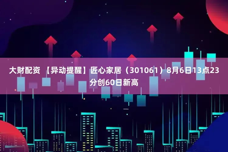 大财配资 【异动提醒】匠心家居（301061）8月6日13点23分创60日新高