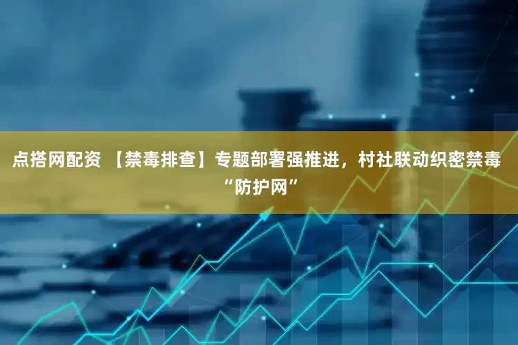 点搭网配资 【禁毒排查】专题部署强推进，村社联动织密禁毒 “防护网”
