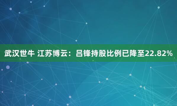武汉世牛 江苏博云：吕锋持股比例已降至22.82%